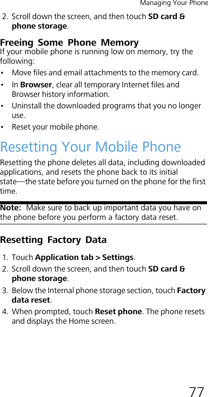 Managing Your Phone772. Scroll down the screen, and then touch SD card &amp; phone storage.Freeing Some Phone MemoryIf your mobile phone is running low on memory, try the following:• Move files and email attachments to the memory card.•In Browser, clear all temporary Internet files and Browser history information.• Uninstall the downloaded programs that you no longer use.• Reset your mobile phone.Resetting Your Mobile PhoneResetting the phone deletes all data, including downloaded applications, and resets the phone back to its initial state—the state before you turned on the phone for the first time.Note:  Make sure to back up important data you have on the phone before you perform a factory data reset.Resetting Factory Data1. Touch Application tab &gt; Settings.2. Scroll down the screen, and then touch SD card &amp; phone storage.3. Below the Internal phone storage section, touch Factory data reset.4. When prompted, touch Reset phone. The phone resets and displays the Home screen.