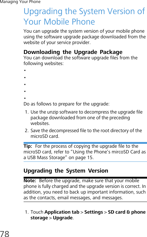 Managing Your Phone78Upgrading the System Version of Your Mobile PhoneYou can upgrade the system version of your mobile phone using the software upgrade package downloaded from the website of your service provider.Downloading the Upgrade PackageYou can download the software upgrade files from the following websites:•• •••Do as follows to prepare for the upgrade:1. Use the unzip software to decompress the upgrade file package downloaded from one of the preceding websites.2. Save the decompressed file to the root directory of the microSD card.Tip:  For the process of copying the upgrade file to the microSD card, refer to “Using the Phone’s mircoSD Card as a USB Mass Storage” on page 15.Upgrading the System VersionNote:  Before the upgrade, make sure that your mobile phone is fully charged and the upgrade version is correct. In addition, you need to back up important information, such as the contacts, email messages, and messages.1. Touch Application tab &gt; Settings &gt; SD card &amp; phone storage &gt; Upgrade.