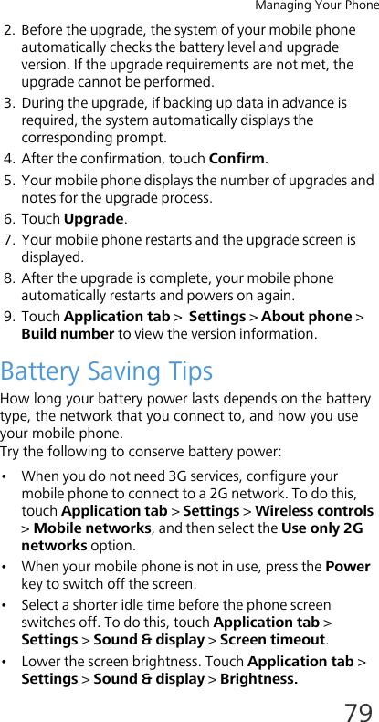 Managing Your Phone792. Before the upgrade, the system of your mobile phone automatically checks the battery level and upgrade version. If the upgrade requirements are not met, the upgrade cannot be performed.3. During the upgrade, if backing up data in advance is required, the system automatically displays the corresponding prompt.4. After the confirmation, touch Confirm.5. Your mobile phone displays the number of upgrades and notes for the upgrade process.6. Touch Upgrade.7. Your mobile phone restarts and the upgrade screen is displayed.8. After the upgrade is complete, your mobile phone automatically restarts and powers on again.9. Touch Application tab &gt;  Settings &gt; About phone &gt; Build number to view the version information.Battery Saving TipsHow long your battery power lasts depends on the battery type, the network that you connect to, and how you use your mobile phone.Try the following to conserve battery power:• When you do not need 3G services, configure your mobile phone to connect to a 2G network. To do this, touch Application tab &gt; Settings &gt; Wireless controls &gt; Mobile networks, and then select the Use only 2G networks option.• When your mobile phone is not in use, press the Power key to switch off the screen.• Select a shorter idle time before the phone screen switches off. To do this, touch Application tab &gt; Settings &gt; Sound &amp; display &gt; Screen timeout.• Lower the screen brightness. Touch Application tab &gt; Settings &gt; Sound &amp; display &gt; Brightness.