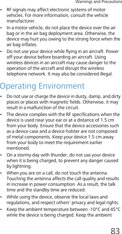 Warnings and Precautions83• RF signals may affect electronic systems of motor vehicles. For more information, consult the vehicle manufacturer.• In a motor vehicle, do not place the device over the air bag or in the air bag deployment area. Otherwise, the device may hurt you owing to the strong force when the air bag inflates.• Do not use your device while flying in an aircraft. Power off your device before boarding an aircraft. Using wireless devices in an aircraft may cause danger to the operation of the aircraft and disrupt the wireless telephone network. It may also be considered illegal. Operating Environment• Do not use or charge the device in dusty, damp, and dirty places or places with magnetic fields. Otherwise, it may result in a malfunction of the circuit.• The device complies with the RF specifications when the device is used near your ear or at a distance of 1.5 cm from your body. Ensure that the device accessories such as a device case and a device holster are not composed of metal components. Keep your device 1.5 cm away from your body to meet the requirement earlier mentioned.• On a stormy day with thunder, do not use your device when it is being charged, to prevent any danger caused by lightning.• When you are on a call, do not touch the antenna. Touching the antenna affects the call quality and results in increase in power consumption. As a result, the talk time and the standby time are reduced.• While using the device, observe the local laws and regulations, and respect others&apos; privacy and legal rights.• Keep the ambient temperature between -10°C and 45°C while the device is being charged. Keep the ambient 
