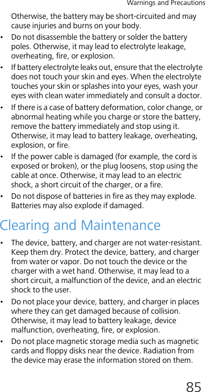 Warnings and Precautions85Otherwise, the battery may be short-circuited and may cause injuries and burns on your body.• Do not disassemble the battery or solder the battery poles. Otherwise, it may lead to electrolyte leakage, overheating, fire, or explosion.• If battery electrolyte leaks out, ensure that the electrolyte does not touch your skin and eyes. When the electrolyte touches your skin or splashes into your eyes, wash your eyes with clean water immediately and consult a doctor.• If there is a case of battery deformation, color change, or abnormal heating while you charge or store the battery, remove the battery immediately and stop using it. Otherwise, it may lead to battery leakage, overheating, explosion, or fire.• If the power cable is damaged (for example, the cord is exposed or broken), or the plug loosens, stop using the cable at once. Otherwise, it may lead to an electric shock, a short circuit of the charger, or a fire.• Do not dispose of batteries in fire as they may explode. Batteries may also explode if damaged.Clearing and Maintenance• The device, battery, and charger are not water-resistant. Keep them dry. Protect the device, battery, and charger from water or vapor. Do not touch the device or the charger with a wet hand. Otherwise, it may lead to a short circuit, a malfunction of the device, and an electric shock to the user.• Do not place your device, battery, and charger in places where they can get damaged because of collision. Otherwise, it may lead to battery leakage, device malfunction, overheating, fire, or explosion. • Do not place magnetic storage media such as magnetic cards and floppy disks near the device. Radiation from the device may erase the information stored on them.