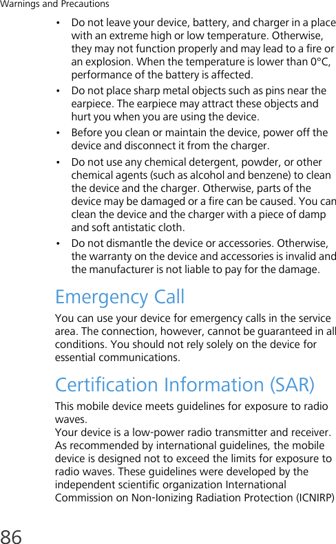 Warnings and Precautions86• Do not leave your device, battery, and charger in a place with an extreme high or low temperature. Otherwise, they may not function properly and may lead to a fire or an explosion. When the temperature is lower than 0°C, performance of the battery is affected.• Do not place sharp metal objects such as pins near the earpiece. The earpiece may attract these objects and hurt you when you are using the device.• Before you clean or maintain the device, power off the device and disconnect it from the charger.• Do not use any chemical detergent, powder, or other chemical agents (such as alcohol and benzene) to clean the device and the charger. Otherwise, parts of the device may be damaged or a fire can be caused. You can clean the device and the charger with a piece of damp and soft antistatic cloth. • Do not dismantle the device or accessories. Otherwise, the warranty on the device and accessories is invalid and the manufacturer is not liable to pay for the damage.Emergency CallYou can use your device for emergency calls in the service area. The connection, however, cannot be guaranteed in all conditions. You should not rely solely on the device for essential communications.Certification Information (SAR)This mobile device meets guidelines for exposure to radio waves.Your device is a low-power radio transmitter and receiver. As recommended by international guidelines, the mobile device is designed not to exceed the limits for exposure to radio waves. These guidelines were developed by the independent scientific organization International Commission on Non-Ionizing Radiation Protection (ICNIRP) 