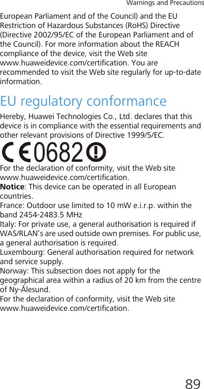 Warnings and Precautions89European Parliament and of the Council) and the EU Restriction of Hazardous Substances (RoHS) Directive (Directive 2002/95/EC of the European Parliament and of the Council). For more information about the REACH compliance of the device, visit the Web site www.huaweidevice.com/certification. You are recommended to visit the Web site regularly for up-to-date information.EU regulatory conformanceHereby, Huawei Technologies Co., Ltd. declares that this device is in compliance with the essential requirements and other relevant provisions of Directive 1999/5/EC.For the declaration of conformity, visit the Web site www.huaweidevice.com/certification.Notice: This device can be operated in all European countries.France: Outdoor use limited to 10 mW e.i.r.p. within the band 2454-2483.5 MHzItaly: For private use, a general authorisation is required if WAS/RLAN’s are used outside own premises. For public use, a general authorisation is required.Luxembourg: General authorisation required for network and service supply.Norway: This subsection does not apply for the geographical area within a radius of 20 km from the centre of Ny-Ålesund.For the declaration of conformity, visit the Web site www.huaweidevice.com/certification.