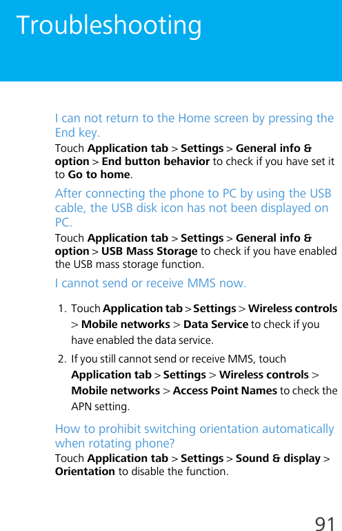 91TroubleshootingI can not return to the Home screen by pressing the End key.Touch Application tab &gt; Settings &gt; General info &amp; option &gt; End button behavior to check if you have set it to Go to home.After connecting the phone to PC by using the USB cable, the USB disk icon has not been displayed on PC. Touch Application tab &gt; Settings &gt; General info &amp; option &gt; USB Mass Storage to check if you have enabled the USB mass storage function.I cannot send or receive MMS now.1. Touch Application tab &gt; Settings &gt; Wireless controls &gt; Mobile networks &gt; Data Service to check if you have enabled the data service. 2. If you still cannot send or receive MMS, touch Application tab &gt; Settings &gt; Wireless controls &gt; Mobile networks &gt; Access Point Names to check the APN setting.How to prohibit switching orientation automatically when rotating phone?Touch Application tab &gt; Settings &gt; Sound &amp; display &gt; Orientation to disable the function.