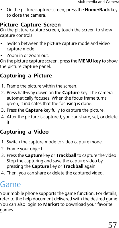 Multimedia and Camera57• On the picture capture screen, press the Home/Back key to close the camera. Picture Capture ScreenOn the picture capture screen, touch the screen to show capture controls.• Switch between the picture capture mode and video capture mode.• Zoom in or zoom out.On the picture capture screen, press the MENU key to show the picture capture panel.Capturing a Picture1. Frame the picture within the screen. 2. Press half-way down on the Capture key. The camera automatically focuses. When the focus frame turns green, it indicates that the focusing is done.3. Press the Capture key fully to capture the picture.4. After the picture is captured, you can share, set, or delete it.Capturing a Video1. Switch the capture mode to video capture mode.2. Frame your object.3. Press the Capture key or Trackball to capture the video. Stop the capturing and save the capture video by pressing the Capture key or Trackball again. 4. Then, you can share or delete the captured video.GameYour mobile phone supports the game function. For details, refer to the help document delivered with the desired game.You can also login to Market to download your favorite games.