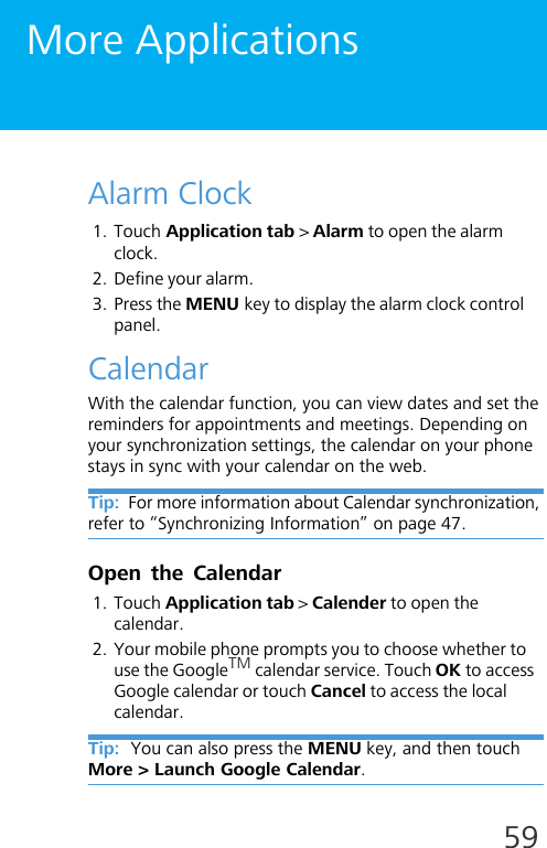 59More ApplicationsAlarm Clock1. Touch Application tab &gt; Alarm to open the alarm clock.2. Define your alarm.3. Press the MENU key to display the alarm clock control panel.CalendarWith the calendar function, you can view dates and set the reminders for appointments and meetings. Depending on your synchronization settings, the calendar on your phone stays in sync with your calendar on the web.Tip:  For more information about Calendar synchronization, refer to “Synchronizing Information” on page 47.Open the Calendar1. Touch Application tab &gt; Calender to open the calendar.2. Your mobile phone prompts you to choose whether to use the GoogleTM calendar service. Touch OK to access Google calendar or touch Cancel to access the local calendar.Tip:  You can also press the MENU key, and then touch More &gt; Launch Google Calendar. 