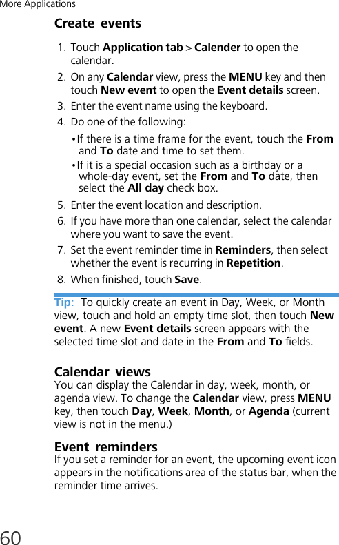More Applications60Create events1. Touch Application tab &gt; Calender to open the calendar.2. On any Calendar view, press the MENU key and then touch New event to open the Event details screen.3. Enter the event name using the keyboard.4. Do one of the following:•If there is a time frame for the event, touch the From and To date and time to set them.•If it is a special occasion such as a birthday or a whole-day event, set the From and To date, then select the All day check box.5. Enter the event location and description.6. If you have more than one calendar, select the calendar where you want to save the event.7. Set the event reminder time in Reminders, then select whether the event is recurring in Repetition.8. When finished, touch Save.Tip:  To quickly create an event in Day, Week, or Month view, touch and hold an empty time slot, then touch New event. A new Event details screen appears with the selected time slot and date in the From and To fields.Calendar viewsYou can display the Calendar in day, week, month, or agenda view. To change the Calendar view, press MENU key, then touch Day, Week, Month, or Agenda (current view is not in the menu.)Event remindersIf you set a reminder for an event, the upcoming event icon appears in the notifications area of the status bar, when the reminder time arrives.