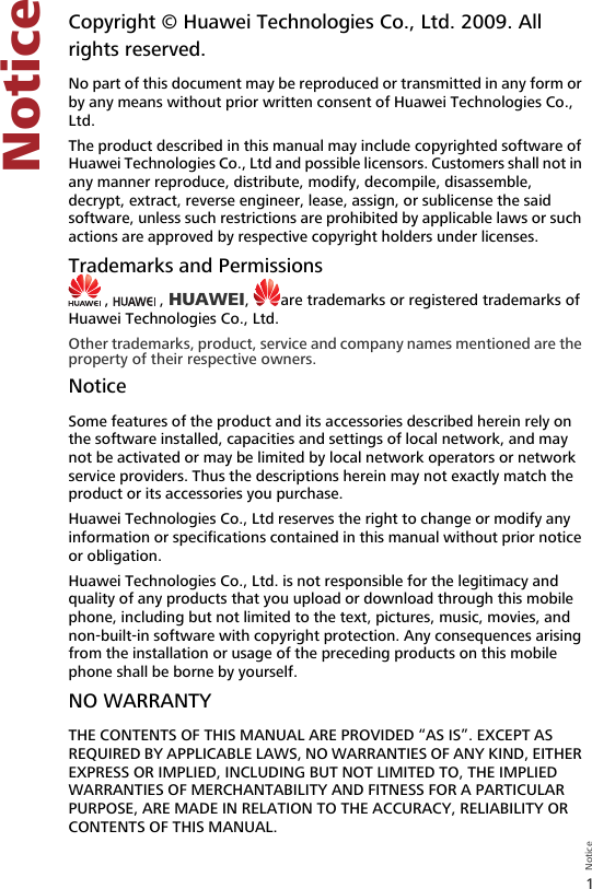 1NoticeNotice1 NoticeCopyright © Huawei Technologies Co., Ltd. 2009. All rights reserved.No part of this document may be reproduced or transmitted in any form or by any means without prior written consent of Huawei Technologies Co., Ltd.The product described in this manual may include copyrighted software of Huawei Technologies Co., Ltd and possible licensors. Customers shall not in any manner reproduce, distribute, modify, decompile, disassemble, decrypt, extract, reverse engineer, lease, assign, or sublicense the said software, unless such restrictions are prohibited by applicable laws or such actions are approved by respective copyright holders under licenses.Trademarks and Permissions ,   , HUAWEI,  are trademarks or registered trademarks of Huawei Technologies Co., Ltd.Other trademarks, product, service and company names mentioned are the property of their respective owners.NoticeSome features of the product and its accessories described herein rely on the software installed, capacities and settings of local network, and may not be activated or may be limited by local network operators or network service providers. Thus the descriptions herein may not exactly match the product or its accessories you purchase.Huawei Technologies Co., Ltd reserves the right to change or modify any information or specifications contained in this manual without prior notice or obligation.Huawei Technologies Co., Ltd. is not responsible for the legitimacy and quality of any products that you upload or download through this mobile phone, including but not limited to the text, pictures, music, movies, and non-built-in software with copyright protection. Any consequences arising from the installation or usage of the preceding products on this mobile phone shall be borne by yourself.NO WARRANTYTHE CONTENTS OF THIS MANUAL ARE PROVIDED “AS IS”. EXCEPT AS REQUIRED BY APPLICABLE LAWS, NO WARRANTIES OF ANY KIND, EITHER EXPRESS OR IMPLIED, INCLUDING BUT NOT LIMITED TO, THE IMPLIED WARRANTIES OF MERCHANTABILITY AND FITNESS FOR A PARTICULAR PURPOSE, ARE MADE IN RELATION TO THE ACCURACY, RELIABILITY OR CONTENTS OF THIS MANUAL.