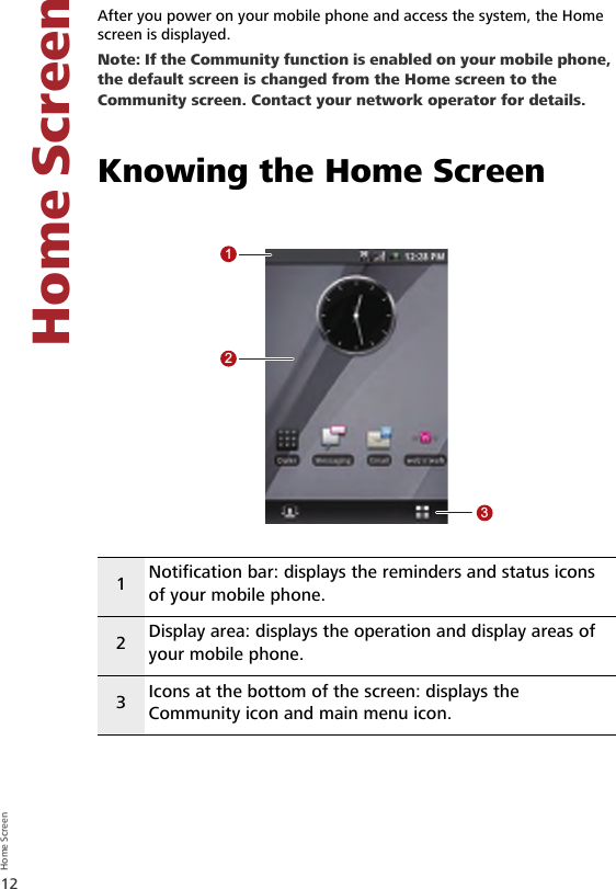 12Home Screen Home Screen5 Home ScreenAfter you power on your mobile phone and access the system, the Home screen is displayed.Note: If the Community function is enabled on your mobile phone, the default screen is changed from the Home screen to the Community screen. Contact your network operator for details.Knowing the Home Screen1Notification bar: displays the reminders and status icons of your mobile phone.2Display area: displays the operation and display areas of your mobile phone.3Icons at the bottom of the screen: displays the Community icon and main menu icon.123