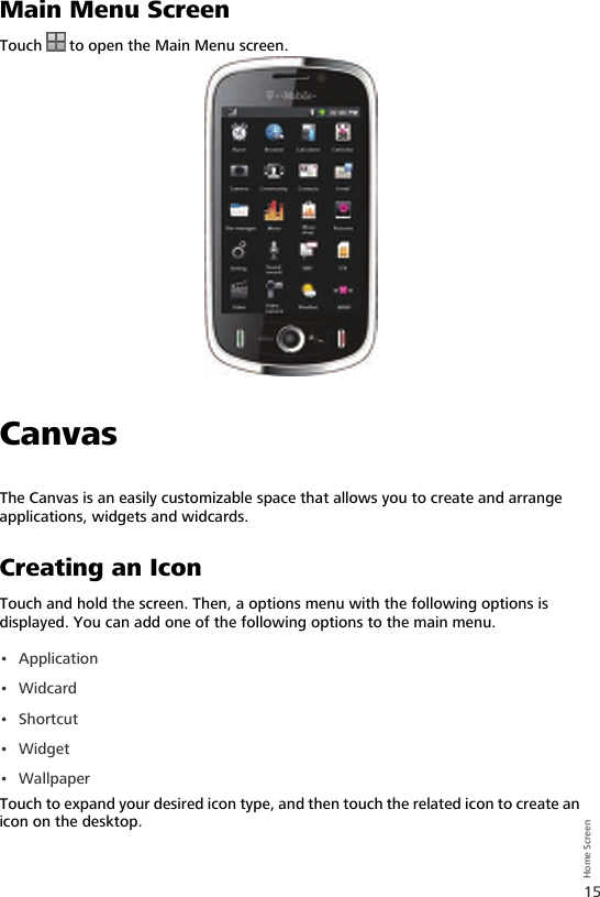 15Home ScreenMain Menu ScreenTouch   to open the Main Menu screen.CanvasThe Canvas is an easily customizable space that allows you to create and arrange applications, widgets and widcards.Creating an IconTouch and hold the screen. Then, a options menu with the following options is displayed. You can add one of the following options to the main menu.• Application•Widcard•Shortcut• Widget•WallpaperTouch to expand your desired icon type, and then touch the related icon to create an icon on the desktop.