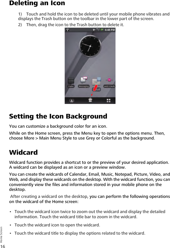 16Home ScreenDeleting an Icon1) Touch and hold the icon to be deleted until your mobile phone vibrates and displays the Trash button on the toolbar in the lower part of the screen.2) Then, drag the icon to the Trash button to delete it.Setting the Icon BackgroundYou can customize a background color for an icon.While on the Home screen, press the Menu key to open the options menu. Then, choose More &gt; Main Menu Style to use Grey or Colorful as the background.WidcardWidcard function provides a shortcut to or the preview of your desired application. A widcard can be displayed as an icon or a preview window.You can create the widcards of Calendar, Email, Music, Notepad, Picture, Video, and Web, and display these widcards on the desktop. With the widcard function, you can conveniently view the files and information stored in your mobile phone on the desktop. After creating a widcard on the desktop, you can perform the following operations on the widcard of the Home screen:• Touch the widcard icon twice to zoom out the widcard and display the detailed information. Touch the widcard title bar to zoom in the widcard.• Touch the widcard icon to open the widcard. • Touch the widcard title to display the options related to the widcard.