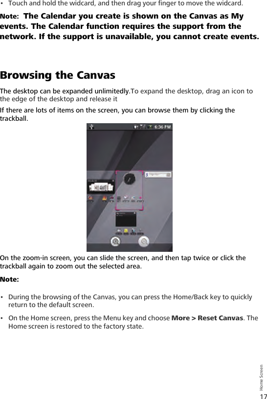 17Home Screen• Touch and hold the widcard, and then drag your finger to move the widcard.Note:  The Calendar you create is shown on the Canvas as My events. The Calendar function requires the support from the network. If the support is unavailable, you cannot create events.Browsing the CanvasThe desktop can be expanded unlimitedly.To expand the desktop, drag an icon to the edge of the desktop and release it If there are lots of items on the screen, you can browse them by clicking the trackball.On the zoom-in screen, you can slide the screen, and then tap twice or click the trackball again to zoom out the selected area.Note:  • During the browsing of the Canvas, you can press the Home/Back key to quickly return to the default screen.• On the Home screen, press the Menu key and choose More &gt; Reset Canvas. The Home screen is restored to the factory state.