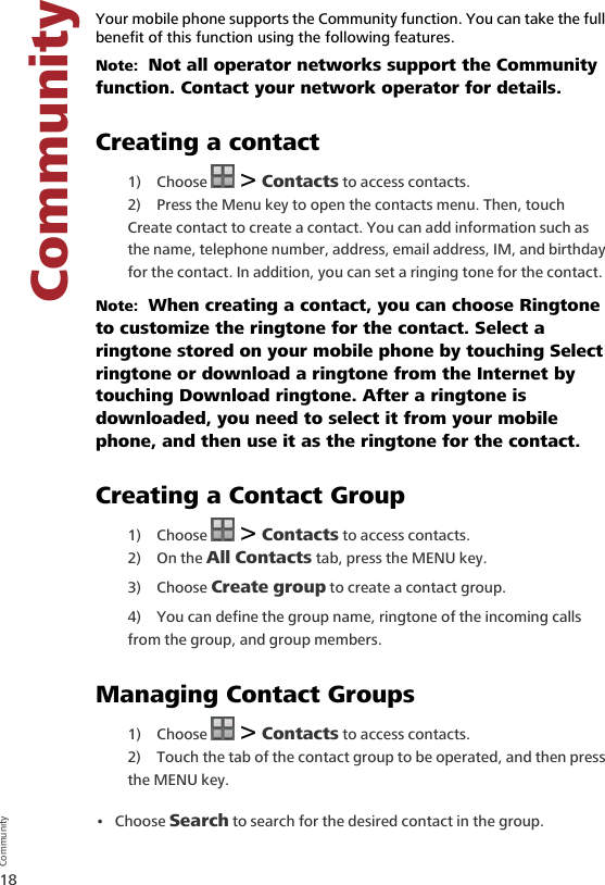 18CommunityCommunity6 Communit yYour mobile phone supports the Community function. You can take the full benefit of this function using the following features.Note:  Not all operator networks support the Community function. Contact your network operator for details.Creating a contact1) Choose   &gt; Contacts to access contacts.2) Press the Menu key to open the contacts menu. Then, touch Create contact to create a contact. You can add information such as the name, telephone number, address, email address, IM, and birthday for the contact. In addition, you can set a ringing tone for the contact.Note:  When creating a contact, you can choose Ringtone to customize the ringtone for the contact. Select a ringtone stored on your mobile phone by touching Select ringtone or download a ringtone from the Internet by touching Download ringtone. After a ringtone is downloaded, you need to select it from your mobile phone, and then use it as the ringtone for the contact.Creating a Contact Group1) Choose   &gt; Contacts to access contacts.2) On the All Contacts tab, press the MENU key.3) Choose Create group to create a contact group.4) You can define the group name, ringtone of the incoming calls from the group, and group members.Managing Contact Groups1) Choose   &gt; Contacts to access contacts.2) Touch the tab of the contact group to be operated, and then press the MENU key.•Choose Search to search for the desired contact in the group.