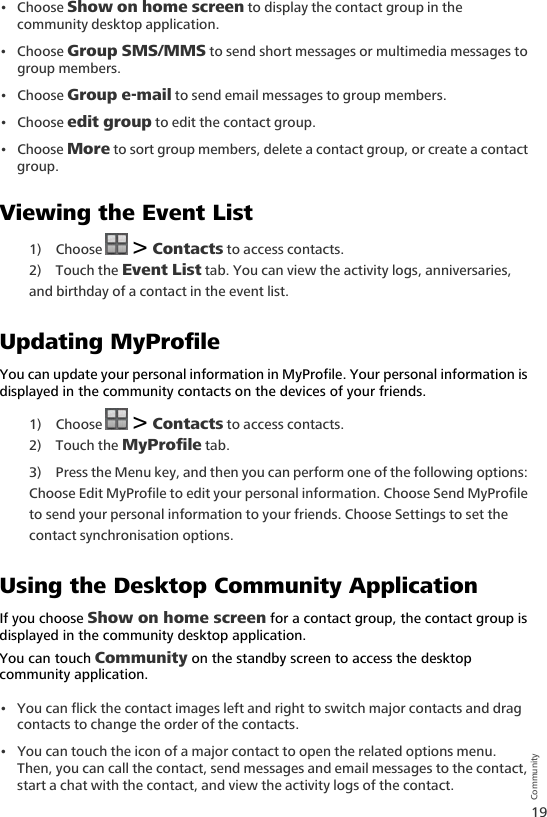 19Community•Choose Show on home screen to display the contact group in the community desktop application.•Choose Group SMS/MMS to send short messages or multimedia messages to group members.•Choose Group e-mail to send email messages to group members.•Choose edit group to edit the contact group.• Choose More to sort group members, delete a contact group, or create a contact group.Viewing the Event List1) Choose   &gt; Contacts to access contacts.2) Touch the Event List tab. You can view the activity logs, anniversaries, and birthday of a contact in the event list.Updating MyProfileYou can update your personal information in MyProfile. Your personal information is displayed in the community contacts on the devices of your friends.1) Choose   &gt; Contacts to access contacts.2) Touch the MyProfile tab. 3) Press the Menu key, and then you can perform one of the following options: Choose Edit MyProfile to edit your personal information. Choose Send MyProfile to send your personal information to your friends. Choose Settings to set the contact synchronisation options.Using the Desktop Community ApplicationIf you choose Show on home screen for a contact group, the contact group is displayed in the community desktop application. You can touch Community on the standby screen to access the desktop community application. • You can flick the contact images left and right to switch major contacts and drag contacts to change the order of the contacts.• You can touch the icon of a major contact to open the related options menu. Then, you can call the contact, send messages and email messages to the contact, start a chat with the contact, and view the activity logs of the contact.