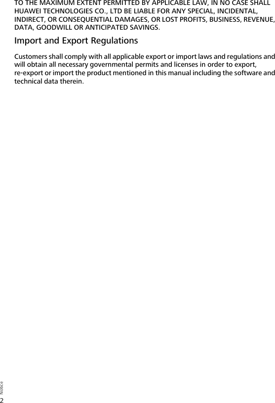 2NoticeTO THE MAXIMUM EXTENT PERMITTED BY APPLICABLE LAW, IN NO CASE SHALL HUAWEI TECHNOLOGIES CO., LTD BE LIABLE FOR ANY SPECIAL, INCIDENTAL, INDIRECT, OR CONSEQUENTIAL DAMAGES, OR LOST PROFITS, BUSINESS, REVENUE, DATA, GOODWILL OR ANTICIPATED SAVINGS.Import and Export RegulationsCustomers shall comply with all applicable export or import laws and regulations and will obtain all necessary governmental permits and licenses in order to export, re-export or import the product mentioned in this manual including the software and technical data therein.