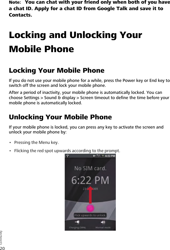 20CommunityNote:   You can chat with your friend only when both of you have a chat ID. Apply for a chat ID from Google Talk and save it to Contacts.Locking and Unlocking Your Mobile PhoneLocking Your Mobile PhoneIf you do not use your mobile phone for a while, press the Power key or End key to switch off the screen and lock your mobile phone.After a period of inactivity, your mobile phone is automatically locked. You can choose Settings &gt; Sound &amp; display &gt; Screen timeout to define the time before your mobile phone is automatically locked.Unlocking Your Mobile PhoneIf your mobile phone is locked, you can press any key to activate the screen and unlock your mobile phone by:•Pressing the Menu key.• Flicking the red spot upwards according to the prompt.