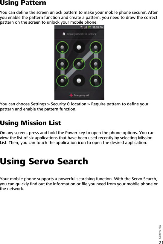 21CommunityUsing PatternYou can define the screen unlock pattern to make your mobile phone securer. After you enable the pattern function and create a pattern, you need to draw the correct pattern on the screen to unlock your mobile phone.You can choose Settings &gt; Security &amp; location &gt; Require pattern to define your pattern and enable the pattern function.Using Mission ListOn any screen, press and hold the Power key to open the phone options. You can view the list of six applications that have been used recently by selecting Mission List. Then, you can touch the application icon to open the desired application.Using Servo SearchYour mobile phone supports a powerful searching function. With the Servo Search, you can quickly find out the information or file you need from your mobile phone or the network.