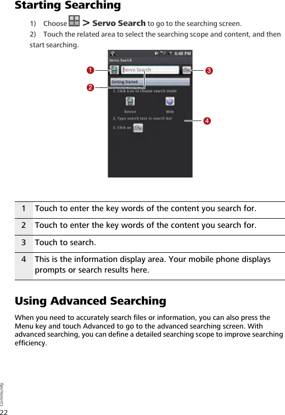 22CommunityStarting Searching1) Choose   &gt; Servo Search to go to the searching screen.2) Touch the related area to select the searching scope and content, and then start searching. Using Advanced SearchingWhen you need to accurately search files or information, you can also press the Menu key and touch Advanced to go to the advanced searching screen. With advanced searching, you can define a detailed searching scope to improve searching efficiency.1 Touch to enter the key words of the content you search for.2 Touch to enter the key words of the content you search for.3 Touch to search.4 This is the information display area. Your mobile phone displays prompts or search results here.1234