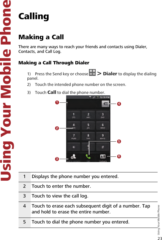 23Using Your Mobile Phone   Using Your Mobile Phone7 Using Your Mobile PhoneCallingMaking a CallThere are many ways to reach your friends and contacts using Dialer, Contacts, and Call Log.Making a Call Through Dialer1) Press the Send key or choose   &gt; Dialer to display the dialing panel.2) Touch the intended phone number on the screen.3) Touch Call to dial the phone number.1 Displays the phone number you entered.2 Touch to enter the number.3 Touch to view the call log. 4 Touch to erase each subsequent digit of a number. Tap and hold to erase the entire number.5 Touch to dial the phone number you entered.123456