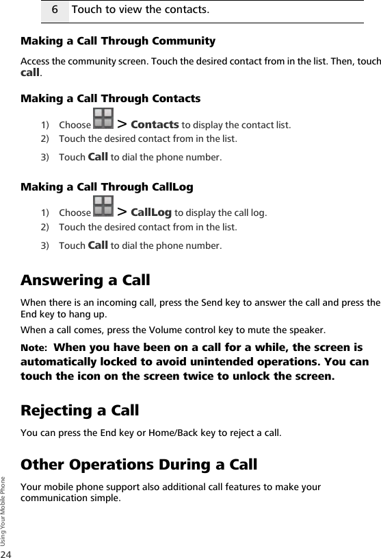 24Using Your Mobile PhoneMaking a Call Through CommunityAccess the community screen. Touch the desired contact from in the list. Then, touch call.Making a Call Through Contacts1) Choose   &gt; Contacts to display the contact list.2) Touch the desired contact from in the list.3) Touch Call to dial the phone number.Making a Call Through CallLog1) Choose   &gt; CallLog to display the call log.2) Touch the desired contact from in the list.3) Touch Call to dial the phone number.Answering a CallWhen there is an incoming call, press the Send key to answer the call and press the End key to hang up.When a call comes, press the Volume control key to mute the speaker.Note:  When you have been on a call for a while, the screen is automatically locked to avoid unintended operations. You can touch the icon on the screen twice to unlock the screen.Rejecting a CallYou can press the End key or Home/Back key to reject a call.Other Operations During a CallYour mobile phone support also additional call features to make your communication simple.6 Touch to view the contacts.