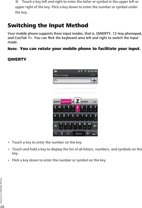 28Using Your Mobile Phone3) Touch a key left and right to enter the letter or symbol in the upper left or upper right of the key. Flick a key down to enter the number or symbol under the key.Switching the Input MethodYour mobile phone supports three input modes, that is, QWERTY, 12–key phonepad, and CooTek T+. You can flick the keyboard area left and right to switch the input mode.Note:  You can rotate your mobile phone to facilitate your input.QWERTY• Touch a key to enter the number on the key.• Touch and hold a key to display the list of all letters, numbers, and symbols on the key.• Flick a key down to enter the number or symbol on the key.