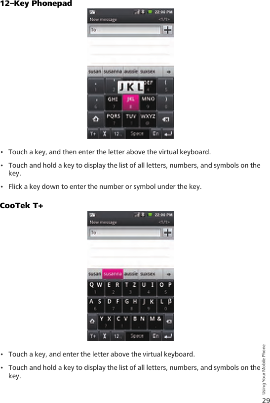 29Using Your Mobile Phone12–Key Phonepad• Touch a key, and then enter the letter above the virtual keyboard.• Touch and hold a key to display the list of all letters, numbers, and symbols on the key.• Flick a key down to enter the number or symbol under the key.CooTek T+• Touch a key, and enter the letter above the virtual keyboard.• Touch and hold a key to display the list of all letters, numbers, and symbols on the key.