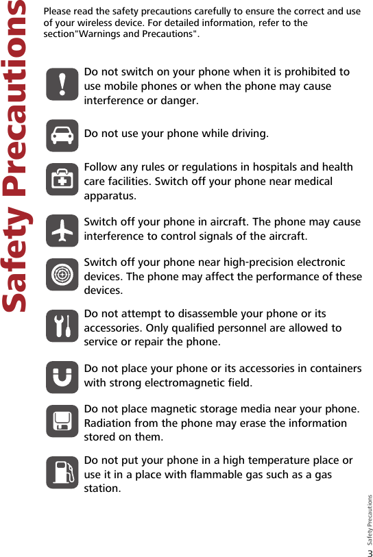 3Safety Precautions Safety Precautions2 Safety PrecautionsPlease read the safety precautions carefully to ensure the correct and use of your wireless device. For detailed information, refer to the section&quot;Warnings and Precautions&quot;.Do not switch on your phone when it is prohibited to use mobile phones or when the phone may cause interference or danger.Do not use your phone while driving.Follow any rules or regulations in hospitals and health care facilities. Switch off your phone near medical apparatus.Switch off your phone in aircraft. The phone may cause interference to control signals of the aircraft.Switch off your phone near high-precision electronic devices. The phone may affect the performance of these devices.Do not attempt to disassemble your phone or its accessories. Only qualified personnel are allowed to service or repair the phone.Do not place your phone or its accessories in containers with strong electromagnetic field.Do not place magnetic storage media near your phone. Radiation from the phone may erase the information stored on them.Do not put your phone in a high temperature place or use it in a place with flammable gas such as a gas station.