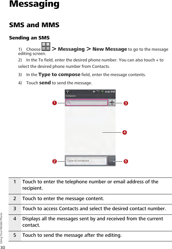 30Using Your Mobile PhoneMessagingSMS and MMSSending an SMS1) Choose   &gt; Messaging &gt; New Message to go to the message editing screen.2) In the To field, enter the desired phone number. You can also touch + to select the desired phone number from Contacts.3) In the Type to compose field, enter the message contents. 4) Touch send to send the message.1 Touch to enter the telephone number or email address of the recipient.2 Touch to enter the message content.3 Touch to access Contacts and select the desired contact number.4 Displays all the messages sent by and received from the current contact.5 Touch to send the message after the editing.12345