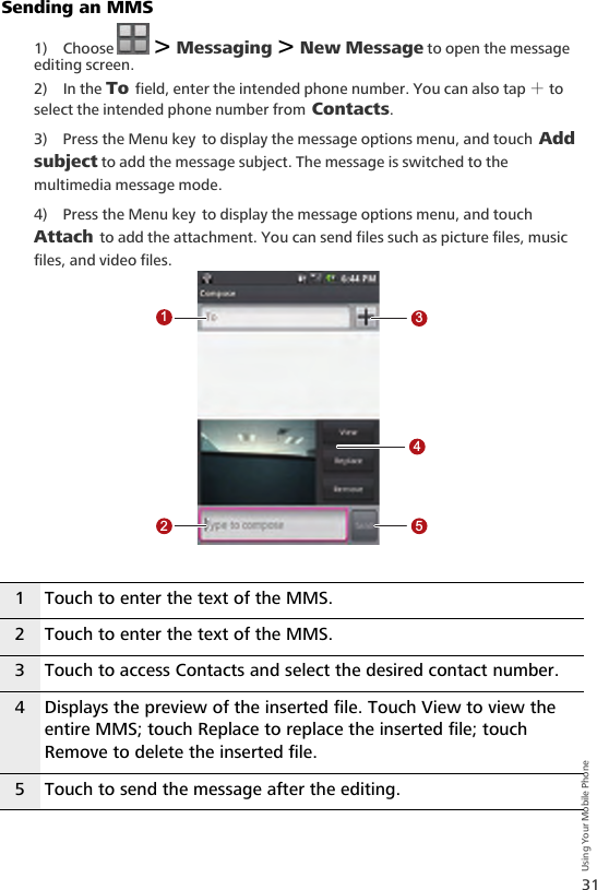 31Using Your Mobile PhoneSending an MMS1) Choose   &gt; Messaging &gt; New Message to open the message editing screen.2) In the To field, enter the intended phone number. You can also tap ＋ to select the intended phone number from Contacts.3) Press the Menu key to display the message options menu, and touch Add subject to add the message subject. The message is switched to the multimedia message mode.4) Press the Menu key to display the message options menu, and touch Attach to add the attachment. You can send files such as picture files, music files, and video files.1 Touch to enter the text of the MMS.2 Touch to enter the text of the MMS.3 Touch to access Contacts and select the desired contact number.4 Displays the preview of the inserted file. Touch View to view the entire MMS; touch Replace to replace the inserted file; touch Remove to delete the inserted file.5 Touch to send the message after the editing.12345