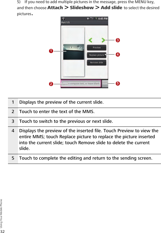 32Using Your Mobile Phone5) If you need to add multiple pictures in the message, press the MENU key, and then choose Attach &gt; Slideshow &gt; Add slide to select the desired pictures.1 Displays the preview of the current slide.2 Touch to enter the text of the MMS.3 Touch to switch to the previous or next slide.4 Displays the preview of the inserted file. Touch Preview to view the entire MMS; touch Replace picture to replace the picture inserted into the current slide; touch Remove slide to delete the current slide.5 Touch to complete the editing and return to the sending screen.12345