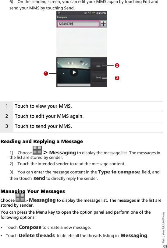 33Using Your Mobile Phone6) On the sending screen, you can edit your MMS again by touching Edit and send your MMS by touching Send.Reading and Replying a Message1) Choose   &gt; Messaging to display the message list. The messages in the list are stored by sender.2) Touch the intended sender to read the message content.3) You can enter the message content in the Type to compose field, and then ttouch send to directly reply the sender.Managing Your MessagesChoose  &gt; Messaging to display the message list. The messages in the list are stored by sender.You can press the Menu key to open the option panel and perform one of the following options:•Touch Compose to create a new message.•Touch Delete threads to delete all the threads listing in Messaging.1 Touch to view your MMS.2 Touch to edit your MMS again.3 Touch to send your MMS.123