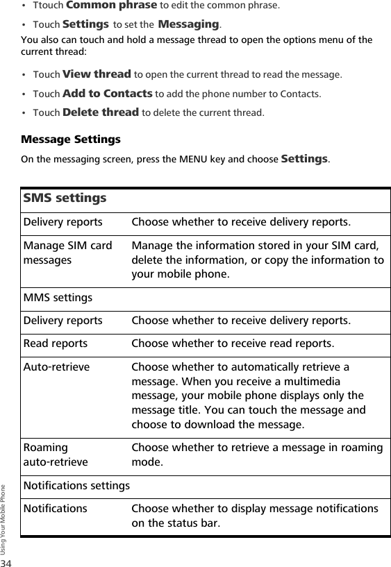 34Using Your Mobile Phone•Ttouch Common phrase to edit the common phrase.•Touch Settings to set the Messaging.You also can touch and hold a message thread to open the options menu of the current thread:•Touch View thread to open the current thread to read the message.•Touch Add to Contacts to add the phone number to Contacts.•Touch Delete thread to delete the current thread.Message SettingsOn the messaging screen, press the MENU key and choose Settings.SMS settingsDelivery reports Choose whether to receive delivery reports.Manage SIM card messagesManage the information stored in your SIM card, delete the information, or copy the information to your mobile phone.MMS settingsDelivery reports Choose whether to receive delivery reports.Read reports Choose whether to receive read reports.Auto-retrieve Choose whether to automatically retrieve a message. When you receive a multimedia message, your mobile phone displays only the message title. You can touch the message and choose to download the message.Roaming auto-retrieveChoose whether to retrieve a message in roaming mode.Notifications settingsNotifications Choose whether to display message notifications on the status bar.