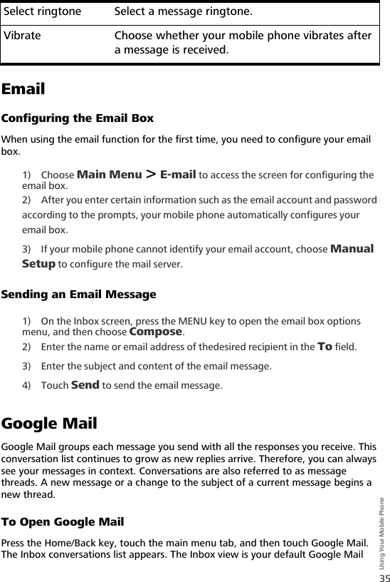 35Using Your Mobile PhoneEmailConfiguring the Email BoxWhen using the email function for the first time, you need to configure your email box.1) Choose Main Menu &gt; E-mail to access the screen for configuring the email box.2) After you enter certain information such as the email account and password according to the prompts, your mobile phone automatically configures your email box.3) If your mobile phone cannot identify your email account, choose Manual Setup to configure the mail server.Sending an Email Message1) On the Inbox screen, press the MENU key to open the email box options menu, and then choose Compose. 2) Enter the name or email address of thedesired recipient in the To field.3) Enter the subject and content of the email message.4) Touch Send to send the email message.Google MailGoogle Mail groups each message you send with all the responses you receive. This conversation list continues to grow as new replies arrive. Therefore, you can always see your messages in context. Conversations are also referred to as message threads. A new message or a change to the subject of a current message begins a new thread.To Open Google MailPress the Home/Back key, touch the main menu tab, and then touch Google Mail. The Inbox conversations list appears. The Inbox view is your default Google Mail Select ringtone Select a message ringtone.Vibrate Choose whether your mobile phone vibrates after a message is received.