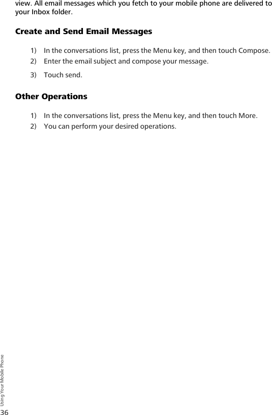 36Using Your Mobile Phoneview. All email messages which you fetch to your mobile phone are delivered to your Inbox folder.Create and Send Email Messages1) In the conversations list, press the Menu key, and then touch Compose. 2) Enter the email subject and compose your message.3) Touch send.Other Operations1) In the conversations list, press the Menu key, and then touch More. 2) You can perform your desired operations.