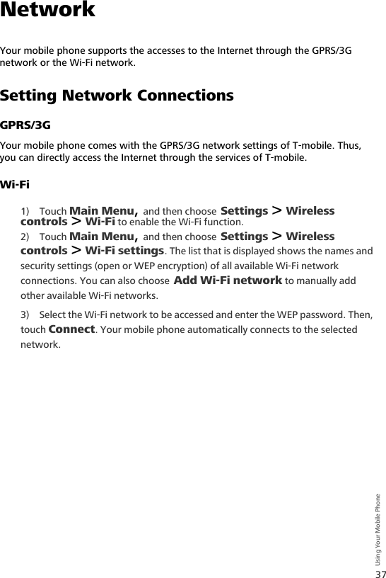 37Using Your Mobile PhoneNetworkYour mobile phone supports the accesses to the Internet through the GPRS/3G network or the Wi-Fi network.Setting Network ConnectionsGPRS/3GYour mobile phone comes with the GPRS/3G network settings of T-mobile. Thus, you can directly access the Internet through the services of T-mobile.Wi-Fi1) Touch Main Menu, and then choose Settings &gt; Wireless controls &gt; Wi-Fi to enable the Wi-Fi function.2) Touch Main Menu, and then choose Settings &gt; Wireless controls &gt; Wi-Fi settings. The list that is displayed shows the names and security settings (open or WEP encryption) of all available Wi-Fi network connections. You can also choose Add Wi-Fi network to manually add other available Wi-Fi networks.3) Select the Wi-Fi network to be accessed and enter the WEP password. Then, touch Connect. Your mobile phone automatically connects to the selected network.