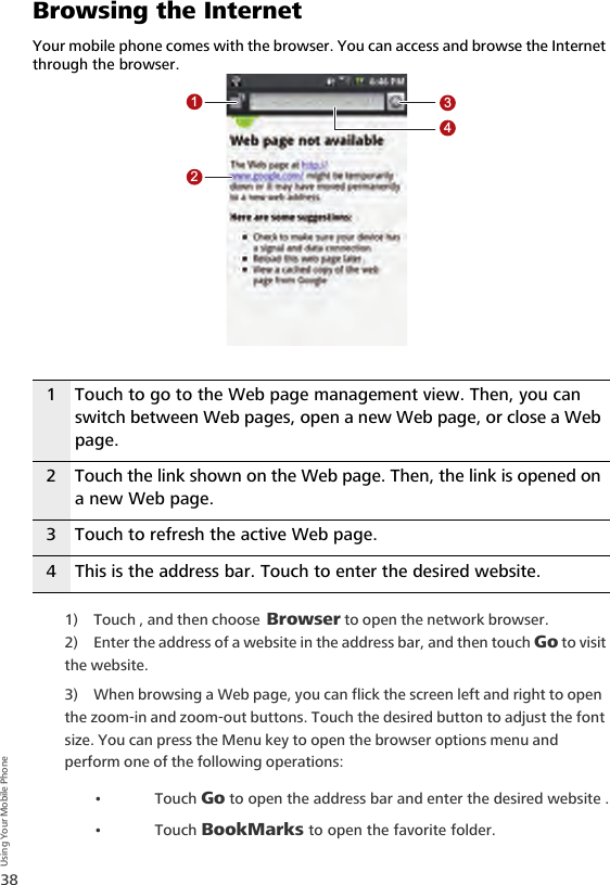 38Using Your Mobile PhoneBrowsing the InternetYour mobile phone comes with the browser. You can access and browse the Internet through the browser.1) Touch , and then choose Browser to open the network browser.2) Enter the address of a website in the address bar, and then touch Go to visit the website.3) When browsing a Web page, you can flick the screen left and right to open the zoom-in and zoom-out buttons. Touch the desired button to adjust the font size. You can press the Menu key to open the browser options menu and perform one of the following operations:•Touch Go to open the address bar and enter the desired website .•Touch BookMarks to open the favorite folder.1 Touch to go to the Web page management view. Then, you can switch between Web pages, open a new Web page, or close a Web page.2 Touch the link shown on the Web page. Then, the link is opened on a new Web page.3 Touch to refresh the active Web page.4 This is the address bar. Touch to enter the desired website.1234