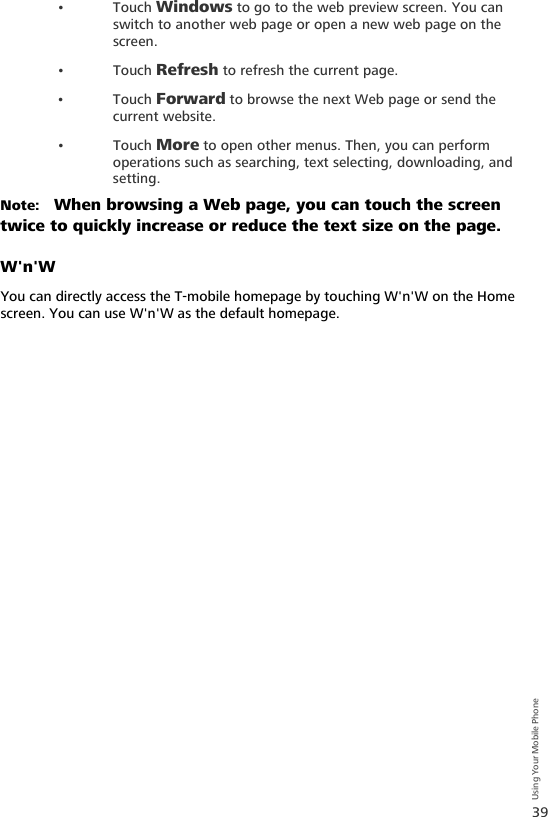 39Using Your Mobile Phone•Touch Windows to go to the web preview screen. You can switch to another web page or open a new web page on the screen.•Touch Refresh to refresh the current page.•Touch Forward to browse the next Web page or send the current website.•Touch More to open other menus. Then, you can perform operations such as searching, text selecting, downloading, and setting.Note:   When browsing a Web page, you can touch the screen twice to quickly increase or reduce the text size on the page.W&apos;n&apos;WYou can directly access the T-mobile homepage by touching W&apos;n&apos;W on the Home screen. You can use W&apos;n&apos;W as the default homepage.