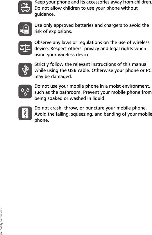 4Safety PrecautionsKeep your phone and its accessories away from children. Do not allow children to use your phone without guidance.Use only approved batteries and chargers to avoid the risk of explosions.Observe any laws or regulations on the use of wireless device. Respect others’ privacy and legal rights when using your wireless device.Strictly follow the relevant instructions of this manual while using the USB cable. Otherwise your phone or PC may be damaged.Do not use your mobile phone in a moist environment, such as the bathroom. Prevent your mobile phone from being soaked or washed in liquid.Do not crash, throw, or puncture your mobile phone. Avoid the falling, squeezing, and bending of your mobile phone.