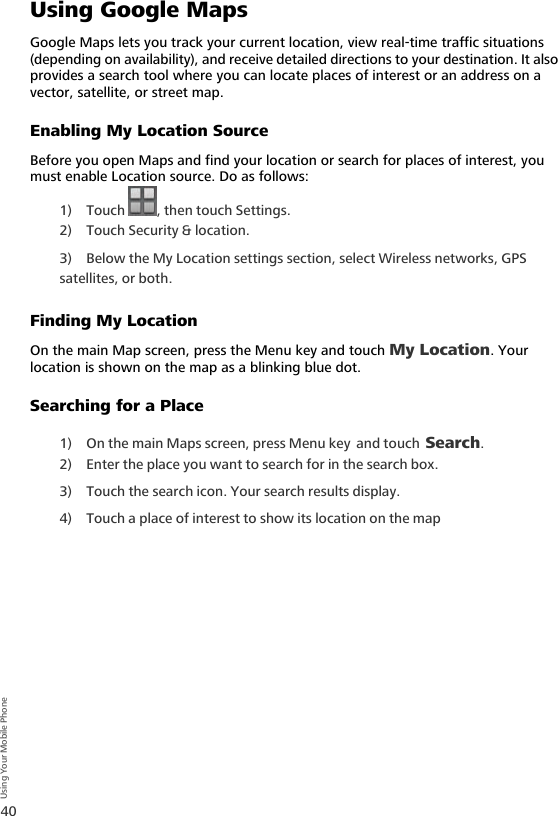 40Using Your Mobile PhoneUsing Google MapsGoogle Maps lets you track your current location, view real-time traffic situations (depending on availability), and receive detailed directions to your destination. It also provides a search tool where you can locate places of interest or an address on a vector, satellite, or street map.Enabling My Location SourceBefore you open Maps and find your location or search for places of interest, you must enable Location source. Do as follows:1) Touch  , then touch Settings.2) Touch Security &amp; location.3) Below the My Location settings section, select Wireless networks, GPS satellites, or both.Finding My LocationOn the main Map screen, press the Menu key and touch My Location. Your location is shown on the map as a blinking blue dot.Searching for a Place1) On the main Maps screen, press Menu key and touch Search. 2) Enter the place you want to search for in the search box.3) Touch the search icon. Your search results display.4) Touch a place of interest to show its location on the map