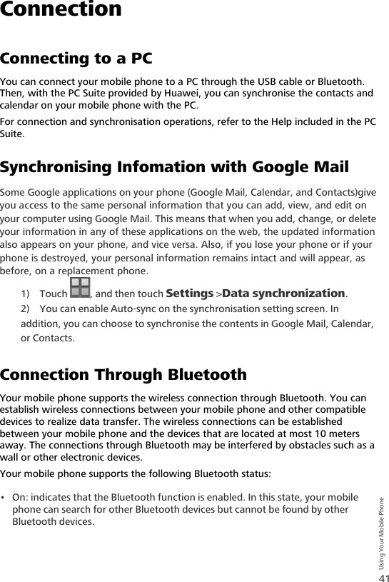 41Using Your Mobile PhoneConnectionConnecting to a PCYou can connect your mobile phone to a PC through the USB cable or Bluetooth. Then, with the PC Suite provided by Huawei, you can synchronise the contacts and calendar on your mobile phone with the PC.For connection and synchronisation operations, refer to the Help included in the PC Suite.Synchronising Infomation with Google MailSome Google applications on your phone (Google Mail, Calendar, and Contacts)give you access to the same personal information that you can add, view, and edit on your computer using Google Mail. This means that when you add, change, or delete your information in any of these applications on the web, the updated information also appears on your phone, and vice versa. Also, if you lose your phone or if your phone is destroyed, your personal information remains intact and will appear, as before, on a replacement phone.1) Touch , and then touch Settings &gt;Data synchronization.2) You can enable Auto-sync on the synchronisation setting screen. In addition, you can choose to synchronise the contents in Google Mail, Calendar, or Contacts.Connection Through BluetoothYour mobile phone supports the wireless connection through Bluetooth. You can establish wireless connections between your mobile phone and other compatible devices to realize data transfer. The wireless connections can be established between your mobile phone and the devices that are located at most 10 meters away. The connections through Bluetooth may be interfered by obstacles such as a wall or other electronic devices.Your mobile phone supports the following Bluetooth status:• On: indicates that the Bluetooth function is enabled. In this state, your mobile phone can search for other Bluetooth devices but cannot be found by other Bluetooth devices.