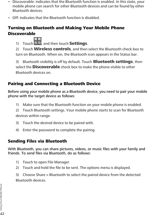 42Using Your Mobile Phone• Discoverable: indicates that the Bluetooth function is enabled. In this state, your mobile phone can search for other Bluetooth devices and can be found by other Bluetooth devices.• Off: indicates that the Bluetooth function is disabled.Turning on Bluetooth and Making Your Mobile Phone Discoverable1) Touch  , and then touch Settings.2) Touch Wireless controls, and then select the Bluetooth check box to turn on Bluetooth. When on, the Bluetooth icon appears in the Status bar.3) Bluetooth visibility is off by default. Touch Bluetooth settings, then select the Discoverable check box to make the phone visible to other Bluetooth devices on. Pairing and Connecting a Bluetooth DeviceBefore using your mobile phone as a Bluetooth device, you need to pair your mobile phone with the target device as follows:1) Make sure that the Bluetooth function on your mobile phone is enabled.2) Touch Bluetooth settings. Your mobile phone starts to scan for Bluetooth devices within range.3) Touch the desired device to be paired with.4) Enter the password to complete the pairing.Sending Files via BluetoothWith Bluetooth, you can share pictures, videos, or music files with your family and friends. To send files via Bluetooth, do as follows:1) Touch to open File Manager.2) Touch and hold the file to be sent. The options menu is displayed.3) Choose Share &gt; Bluetooth to select the paired device from the detected Bluetooth devices.