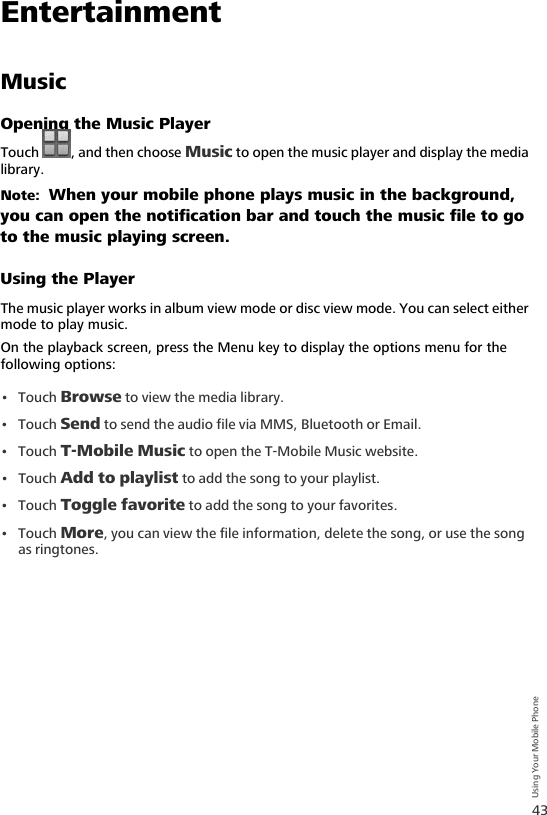 43Using Your Mobile PhoneEntertainmentMusicOpening the Music PlayerTouch  , and then choose Music to open the music player and display the media library.Note:  When your mobile phone plays music in the background, you can open the notification bar and touch the music file to go to the music playing screen.Using the PlayerThe music player works in album view mode or disc view mode. You can select either mode to play music.On the playback screen, press the Menu key to display the options menu for the following options:•Touch Browse to view the media library.•Touch Send to send the audio file via MMS, Bluetooth or Email.•Touch T-Mobile Music to open the T-Mobile Music website.•Touch Add to playlist to add the song to your playlist.•Touch Toggle favorite to add the song to your favorites.•Touch More, you can view the file information, delete the song, or use the song as ringtones.