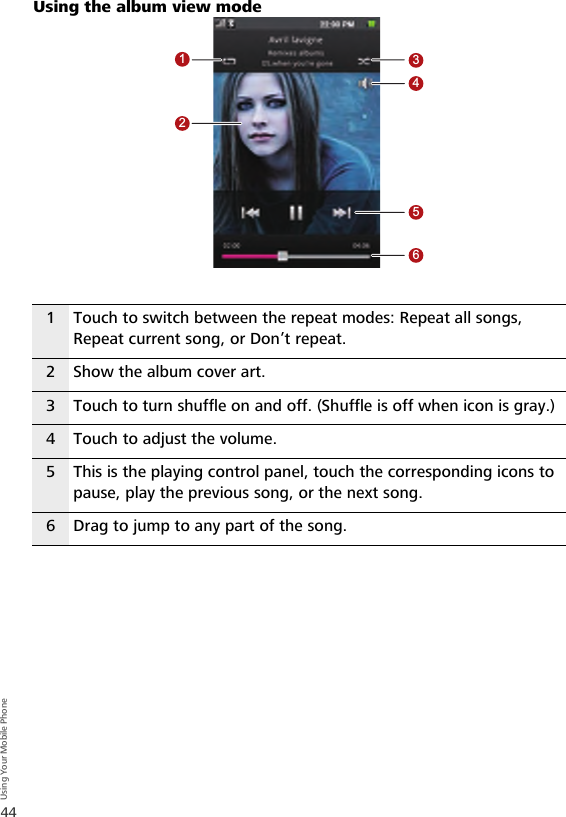 44Using Your Mobile PhoneUsing the album view mode1 Touch to switch between the repeat modes: Repeat all songs, Repeat current song, or Don’t repeat.2 Show the album cover art.3 Touch to turn shuffle on and off. (Shuffle is off when icon is gray.)4 Touch to adjust the volume.5 This is the playing control panel, touch the corresponding icons to pause, play the previous song, or the next song.6 Drag to jump to any part of the song.123456