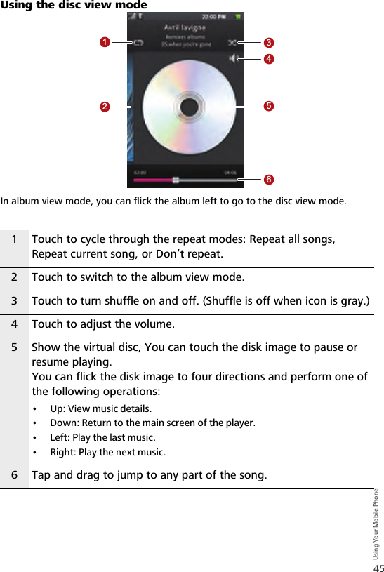 45Using Your Mobile PhoneUsing the disc view modeIn album view mode, you can flick the album left to go to the disc view mode.1 Touch to cycle through the repeat modes: Repeat all songs, Repeat current song, or Don’t repeat.2 Touch to switch to the album view mode.3 Touch to turn shuffle on and off. (Shuffle is off when icon is gray.)4 Touch to adjust the volume.5 Show the virtual disc, You can touch the disk image to pause or resume playing.You can flick the disk image to four directions and perform one of the following operations:• Up: View music details.• Down: Return to the main screen of the player.• Left: Play the last music.• Right: Play the next music.6 Tap and drag to jump to any part of the song.123456