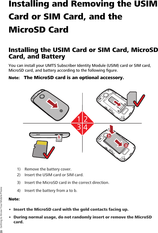 8Getting to Know Your Mobile PhoneInstalling and Removing the USIM Card or SIM Card, and the MicroSD CardInstalling the USIM Card or SIM Card, MicroSD Card, and BatteryYou can install your UMTS Subscriber Identity Module (USIM) card or SIM card, MicroSD card, and battery according to the following figure.Note:   The MicroSD card is an optional accessory.1) Remove the battery cover.2) Insert the USIM card or SIM card.3) Insert the MicroSD card in the correct direction.4) Insert the battery from a to b.Note:  • Insert the MicroSD card with the gold contacts facing up.• During normal usage, do not randomly insert or remove the MicroSD card.