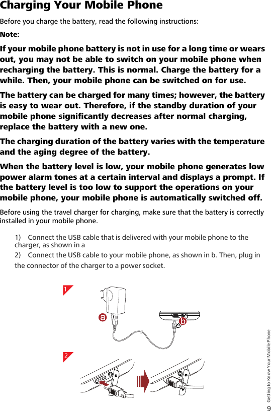 9Getting to Know Your Mobile PhoneCharging Your Mobile PhoneBefore you charge the battery, read the following instructions:Note:  If your mobile phone battery is not in use for a long time or wears out, you may not be able to switch on your mobile phone when recharging the battery. This is normal. Charge the battery for a while. Then, your mobile phone can be switched on for use. The battery can be charged for many times; however, the battery is easy to wear out. Therefore, if the standby duration of your mobile phone significantly decreases after normal charging, replace the battery with a new one.The charging duration of the battery varies with the temperature and the aging degree of the battery.When the battery level is low, your mobile phone generates low power alarm tones at a certain interval and displays a prompt. If the battery level is too low to support the operations on your mobile phone, your mobile phone is automatically switched off.Before using the travel charger for charging, make sure that the battery is correctly installed in your mobile phone.1) Connect the USB cable that is delivered with your mobile phone to the charger, as shown in a2) Connect the USB cable to your mobile phone, as shown in b. Then, plug in the connector of the charger to a power socket.