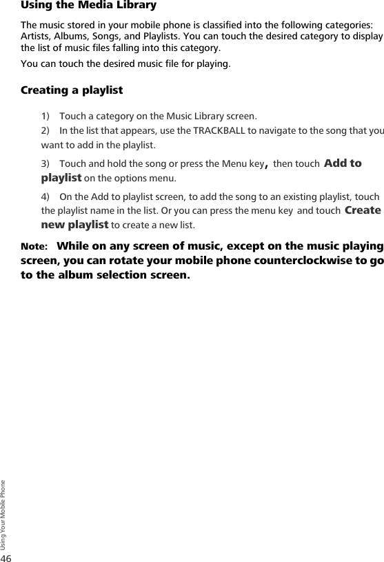46Using Your Mobile PhoneUsing the Media LibraryThe music stored in your mobile phone is classified into the following categories: Artists, Albums, Songs, and Playlists. You can touch the desired category to display the list of music files falling into this category. You can touch the desired music file for playing.Creating a playlist1) Touch a category on the Music Library screen.2) In the list that appears, use the TRACKBALL to navigate to the song that you want to add in the playlist.3) Touch and hold the song or press the Menu key, then touch Add to playlist on the options menu. 4) On the Add to playlist screen, to add the song to an existing playlist, touch the playlist name in the list. Or you can press the menu key and touch Create new playlist to create a new list.Note:   While on any screen of music, except on the music playing screen, you can rotate your mobile phone counterclockwise to go to the album selection screen.