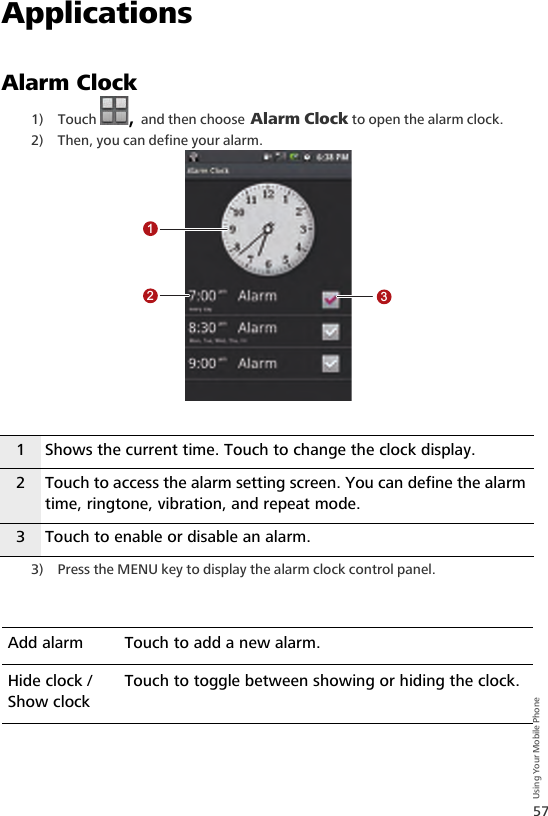 57Using Your Mobile PhoneApplicationsAlarm Clock1) Touch  , and then choose Alarm Clock to open the alarm clock.2) Then, you can define your alarm.3) Press the MENU key to display the alarm clock control panel.1 Shows the current time. Touch to change the clock display.2 Touch to access the alarm setting screen. You can define the alarm time, ringtone, vibration, and repeat mode.3 Touch to enable or disable an alarm.Add alarm Touch to add a new alarm.Hide clock / Show clockTouch to toggle between showing or hiding the clock.123