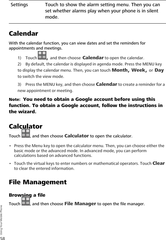 58Using Your Mobile PhoneCalendarWith the calendar function, you can view dates and set the reminders for appointments and meetings.1) Touch  , and then choose Calendar to open the calendar.2) By default, the calendar is displayed in agenda mode. Press the MENU key to display the calendar menu. Then, you can touch Month, Week, or Day to switch the view mode.3) Press the MENU key, and then choose Calendar to create a reminder for a new appointment or meeting.Note:  You need to obtain a Google account before using this function. To obtain a Google account, follow the instructions in the wizard.CalculatorTouch  , and then choose Calculator to open the calculator.• Press the Menu key to open the calculator menu. Then, you can choose either the basic mode or the advanced mode. In advanced mode, you can perform calculations based on advanced functions. • Touch the virtual keys to enter numbers or mathematical operators. Touch Clear to clear the entered information.File ManagementBrowsing a fileTouch  , and then choose File Manager to open the file manager.Settings Touch to show the alarm setting menu. Then you can set whether alarms play when your phone is in silent mode.