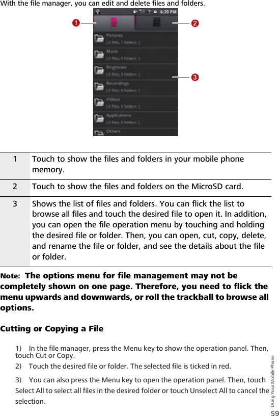 59Using Your Mobile PhoneWith the file manager, you can edit and delete files and folders.Note:  The options menu for file management may not be completely shown on one page. Therefore, you need to flick the menu upwards and downwards, or roll the trackball to browse all options.Cutting or Copying a File1) In the file manager, press the Menu key to show the operation panel. Then, touch Cut or Copy.2) Touch the desired file or folder. The selected file is ticked in red.3) You can also press the Menu key to open the operation panel. Then, touch Select All to select all files in the desired folder or touch Unselect All to cancel the selection.1 Touch to show the files and folders in your mobile phone memory.2 Touch to show the files and folders on the MicroSD card.3 Shows the list of files and folders. You can flick the list to browse all files and touch the desired file to open it. In addition, you can open the file operation menu by touching and holding the desired file or folder. Then, you can open, cut, copy, delete, and rename the file or folder, and see the details about the file or folder.123